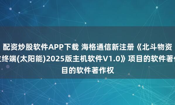 配资炒股软件APP下载 海格通信新注册《北斗物资定位终端(太阳能)2025版主机软件V1.0》项目的软件著作权
