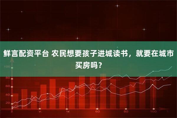 鲜言配资平台 农民想要孩子进城读书,就要在城市买房吗?