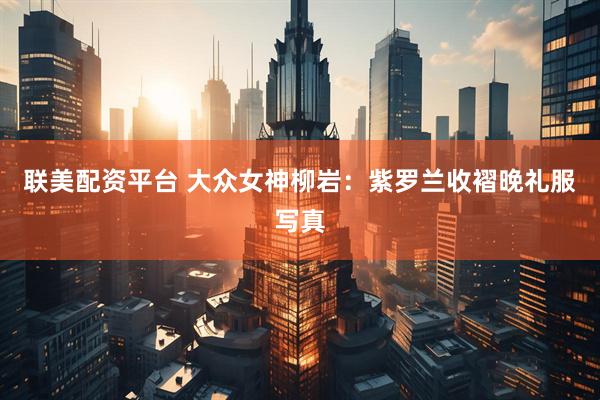 联美配资平台 大众女神柳岩:紫罗兰收褶晚礼服写真