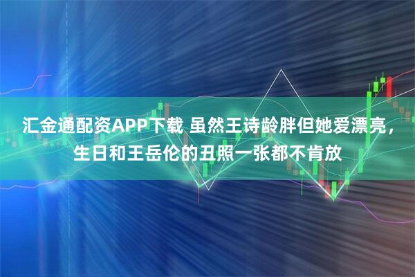 汇金通配资APP下载 虽然王诗龄胖但她爱漂亮,生日和王岳伦的丑照一张都不肯放