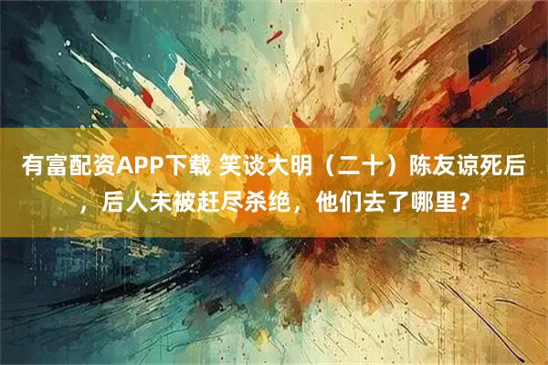 有富配资APP下载 笑谈大明（二十）陈友谅死后，后人未被赶尽杀绝，他们去了哪里？