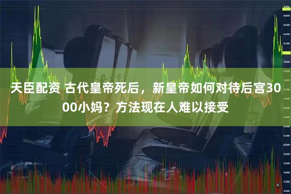 天臣配资 古代皇帝死后，新皇帝如何对待后宫3000小妈？方法现在人难以接受