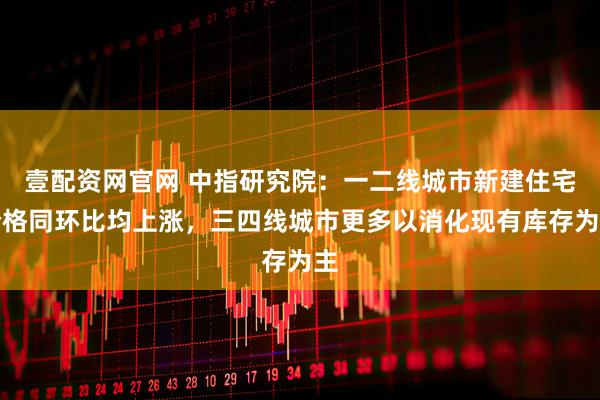 壹配资网官网 中指研究院:一二线城市新建住宅价格同环比均上涨,三四线城市更多以消化现有库存为主