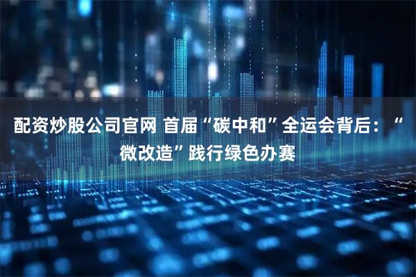 配资炒股公司官网 首届“碳中和”全运会背后：“微改造”践行绿色办赛