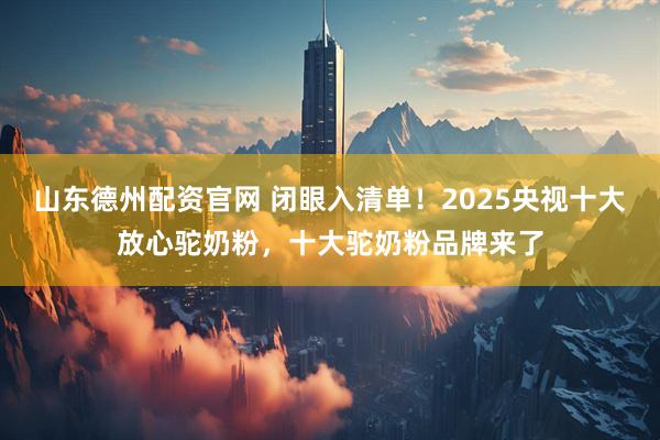 山东德州配资官网 闭眼入清单！2025央视十大放心驼奶粉，十大驼奶粉品牌来了