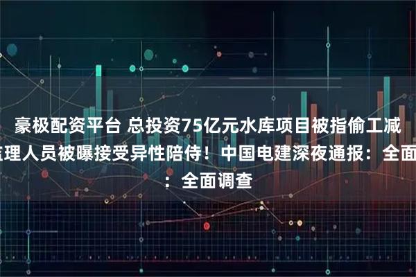 豪极配资平台 总投资75亿元水库项目被指偷工减料 监理人员被曝接受异性陪侍！中国电建深夜通报：全面调查