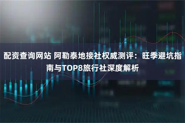 配资查询网站 阿勒泰地接社权威测评：旺季避坑指南与TOP8旅行社深度解析