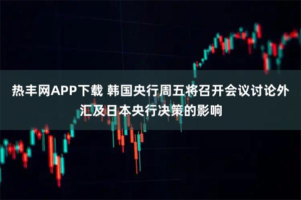 热丰网APP下载 韩国央行周五将召开会议讨论外汇及日本央行决策的影响