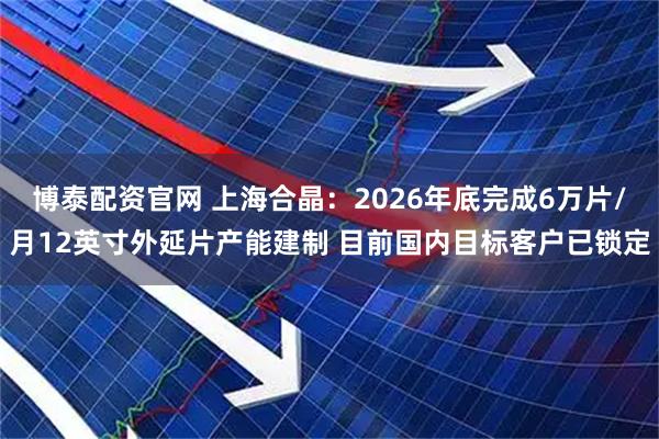 博泰配资官网 上海合晶:2026年底完成6万片/月12英寸外延片产能建制 目前国内目标客户已锁定