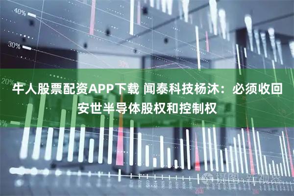 牛人股票配资APP下载 闻泰科技杨沐：必须收回安世半导体股权和控制权