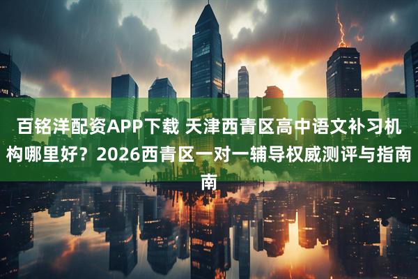 百铭洋配资APP下载 天津西青区高中语文补习机构哪里好？2026西青区一对一辅导权威测评与指南