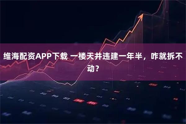 维海配资APP下载 一楼天井违建一年半，咋就拆不动？