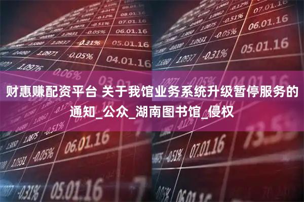 财惠赚配资平台 关于我馆业务系统升级暂停服务的通知_公众_湖南图书馆_侵权