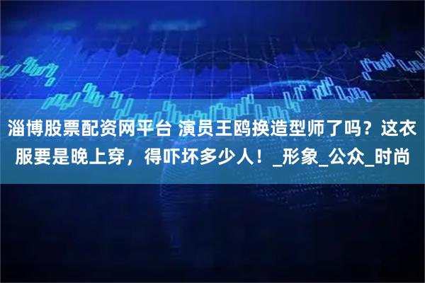 淄博股票配资网平台 演员王鸥换造型师了吗？这衣服要是晚上穿，得吓坏多少人！_形象_公众_时尚