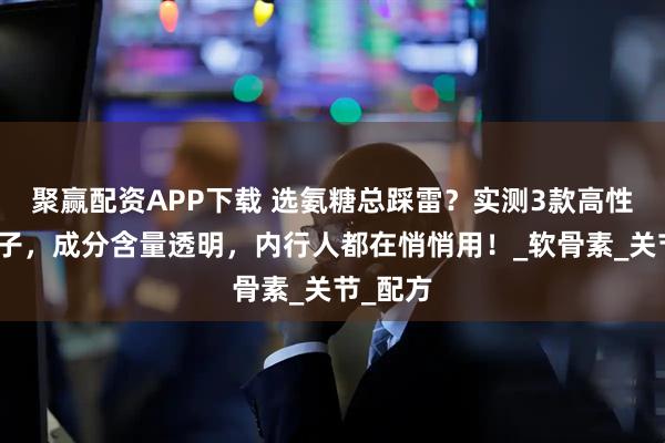聚赢配资APP下载 选氨糖总踩雷？实测3款高性价比牌子，成分含量透明，内行人都在悄悄用！_软骨素_关节_配方