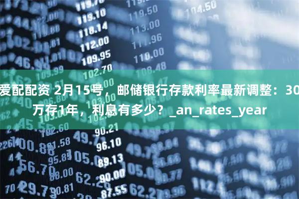 爱配配资 2月15号，邮储银行存款利率最新调整：30万存1年，利息有多少？_an_rates_year