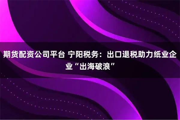 期货配资公司平台 宁阳税务：出口退税助力纸业企业“出海破浪”