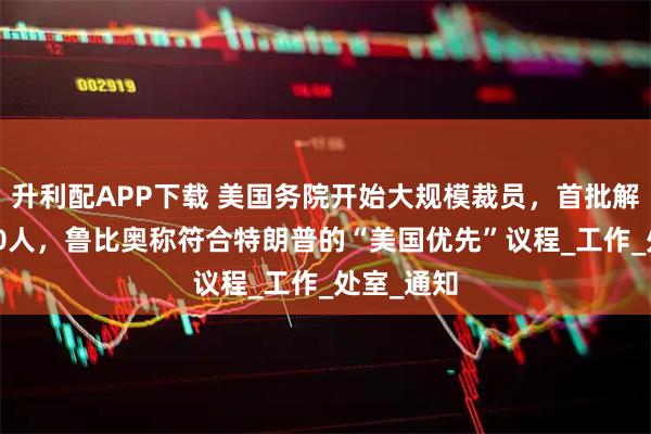 升利配APP下载 美国务院开始大规模裁员,首批解雇超1350人,鲁比奥称符合特朗普的“美国优先”议程_工作_处室_通知