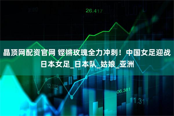 晶顶网配资官网 铿锵玫瑰全力冲刺！中国女足迎战日本女足_日本队_姑娘_亚洲