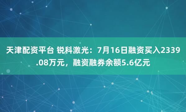 天津配资平台 锐科激光：7月16日融资买入2339.08万元，融资融券余额5.6亿元