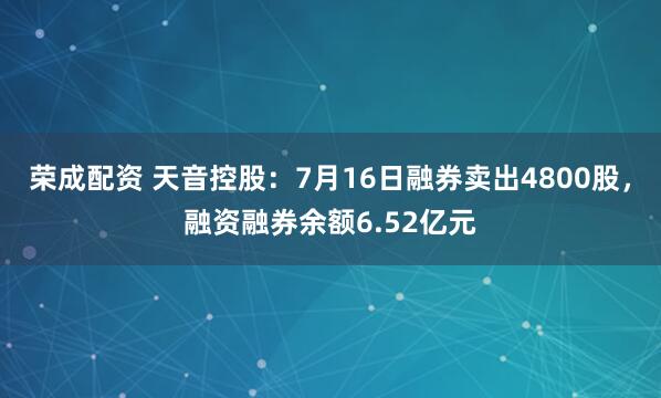 荣成配资 天音控股：7月16日融券卖出4800股，融资融券余额6.52亿元