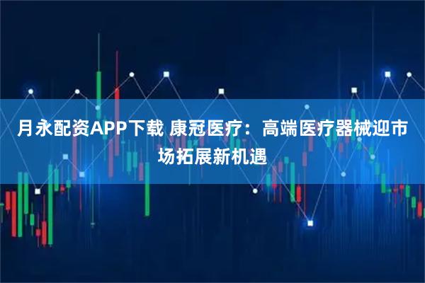 月永配资APP下载 康冠医疗：高端医疗器械迎市场拓展新机遇