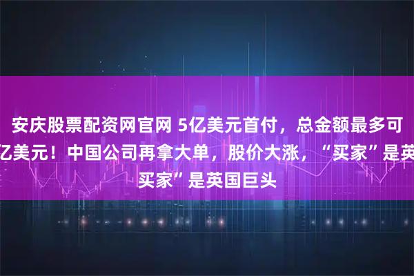 安庆股票配资网官网 5亿美元首付,总金额最多可达120亿美元!中国公司再拿大单,股价大涨,“买家”是英国巨头