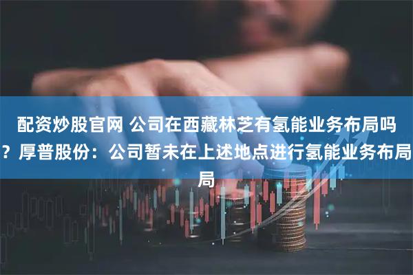 配资炒股官网 公司在西藏林芝有氢能业务布局吗？厚普股份：公司暂未在上述地点进行氢能业务布局