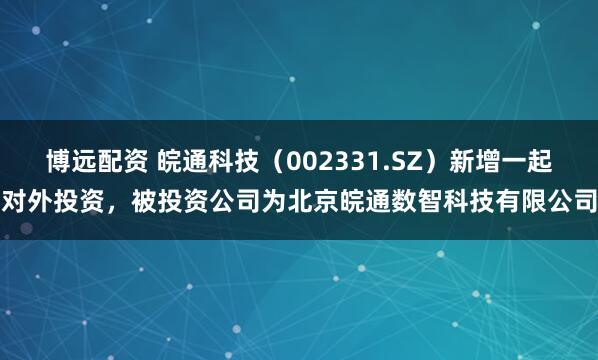 博远配资 皖通科技(002331.SZ)新增一起对外投资,被投资公司为北京皖通数智科技有限公司