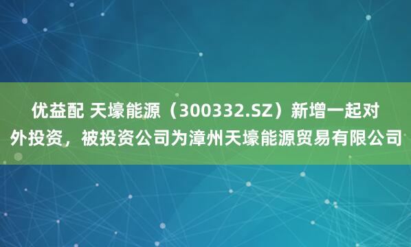 优益配 天壕能源(300332.SZ)新增一起对外投资,被投资公司为漳州天壕能源贸易有限公司